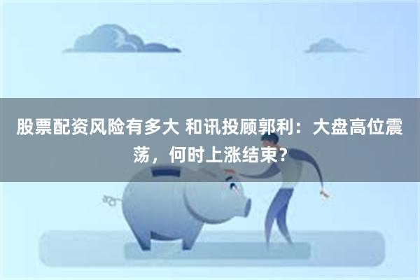股票配资风险有多大 和讯投顾郭利：大盘高位震荡，何时上涨结束？
