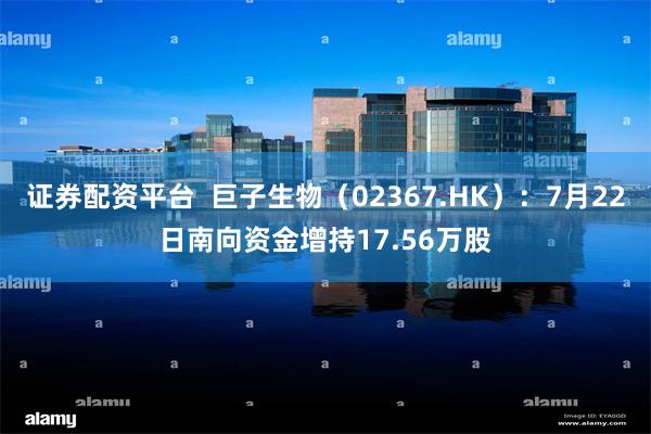 证券配资平台  巨子生物（02367.HK）：7月22日南向资金增持17.56万股