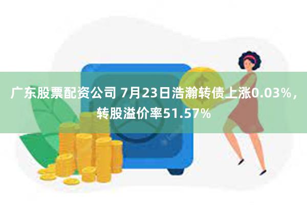 广东股票配资公司 7月23日浩瀚转债上涨0.03%，转股溢价率51.57%