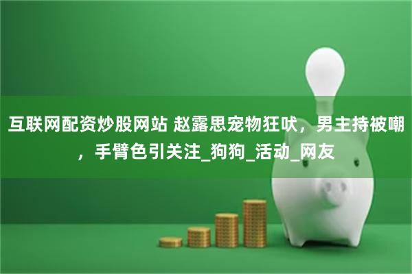 互联网配资炒股网站 赵露思宠物狂吠，男主持被嘲，手臂色引关注_狗狗_活动_网友