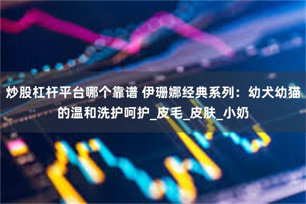 炒股杠杆平台哪个靠谱 伊珊娜经典系列：幼犬幼猫的温和洗护呵护_皮毛_皮肤_小奶