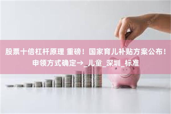 股票十倍杠杆原理 重磅！国家育儿补贴方案公布！申领方式确定→_儿童_深圳_标准