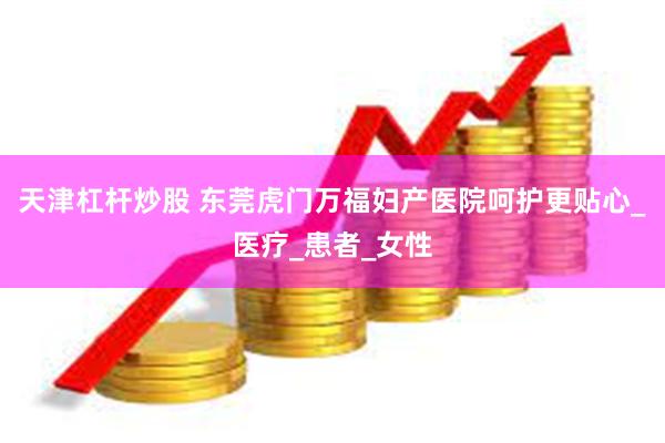 天津杠杆炒股 东莞虎门万福妇产医院呵护更贴心_医疗_患者_女性