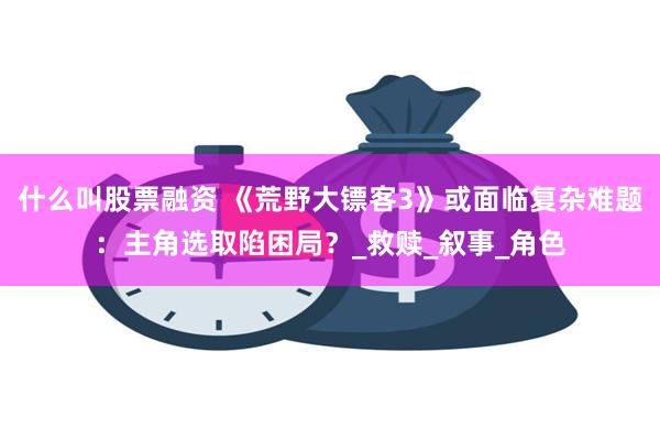 什么叫股票融资 《荒野大镖客3》或面临复杂难题：主角选取陷困局？_救赎_叙事_角色
