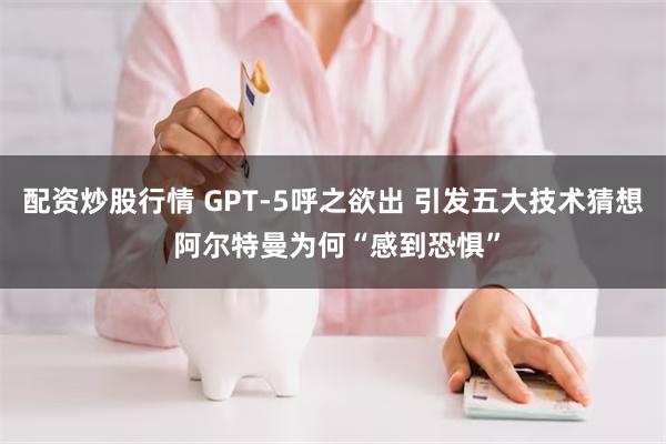 配资炒股行情 GPT-5呼之欲出 引发五大技术猜想 阿尔特曼为何“感到恐惧”