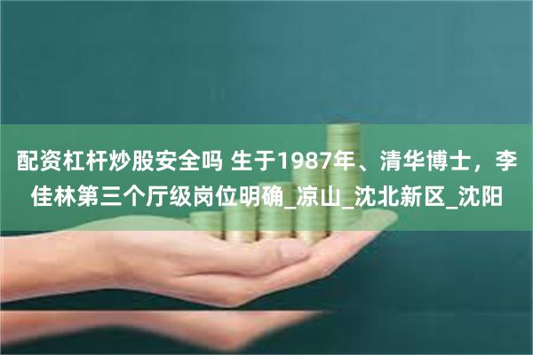 配资杠杆炒股安全吗 生于1987年、清华博士，李佳林第三个厅级岗位明确_凉山_沈北新区_沈阳