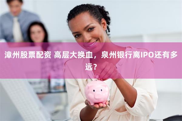 漳州股票配资 高层大换血，泉州银行离IPO还有多远？
