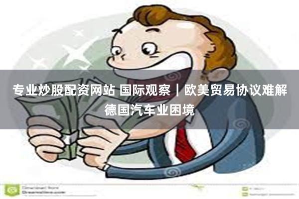 专业炒股配资网站 国际观察｜欧美贸易协议难解德国汽车业困境