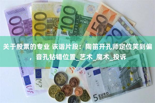 关于股票的专业 诙谐片段：陶笛开孔师定位笑到偏，音孔钻错位置_艺术_魔术_投诉