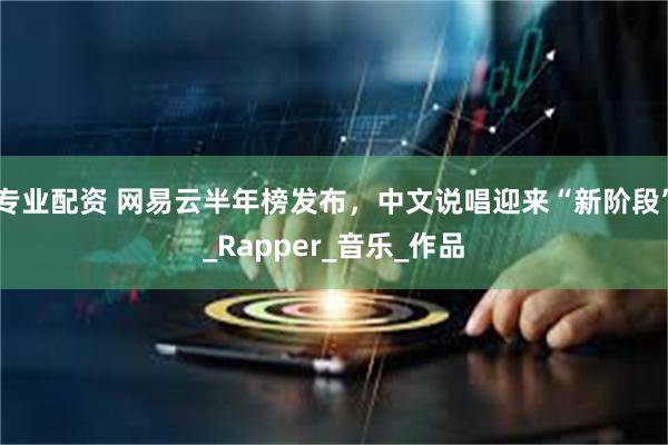 专业配资 网易云半年榜发布，中文说唱迎来“新阶段”_Rapper_音乐_作品