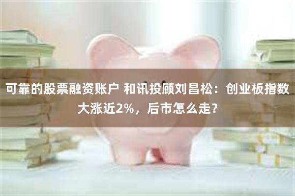 可靠的股票融资账户 和讯投顾刘昌松：创业板指数大涨近2%，后市怎么走？