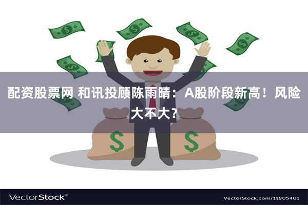 配资股票网 和讯投顾陈雨晴：A股阶段新高！风险大不大？