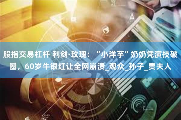 股指交易杠杆 利剑·玫瑰：“小洋芋”奶奶凭演技破圈，60岁牛银红让全网崩溃_观众_孙子_贾夫人