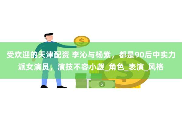 受欢迎的天津配资 李沁与杨紫，都是90后中实力派女演员，演技不容小觑_角色_表演_风格