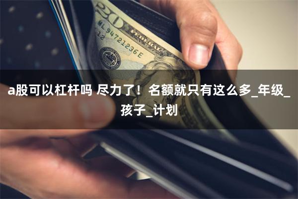 a股可以杠杆吗 尽力了！名额就只有这么多_年级_孩子_计划