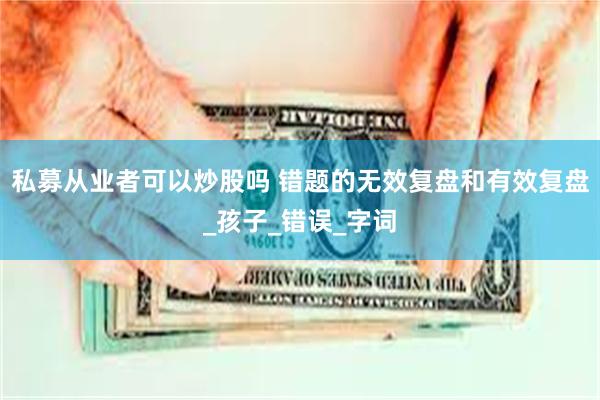 私募从业者可以炒股吗 错题的无效复盘和有效复盘_孩子_错误_字词