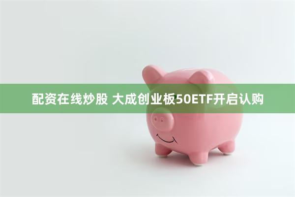 配资在线炒股 大成创业板50ETF开启认购