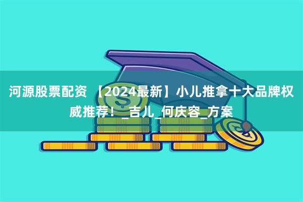 河源股票配资 【2024最新】小儿推拿十大品牌权威推荐！_吉儿_何庆容_方案
