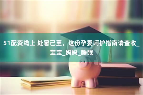 51配资线上 处暑已至，这份孕婴呵护指南请查收_宝宝_妈妈_睡眠