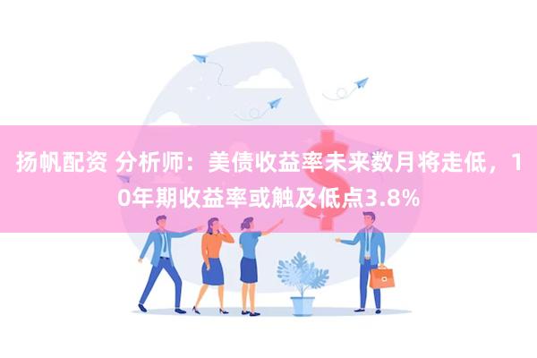 扬帆配资 分析师：美债收益率未来数月将走低，10年期收益率或触及低点3.8%