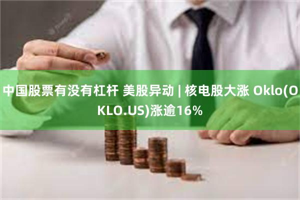 中国股票有没有杠杆 美股异动 | 核电股大涨 Oklo(OKLO.US)涨逾16%