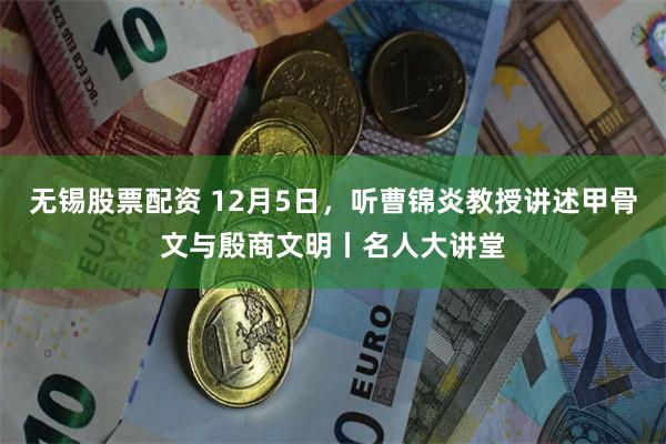无锡股票配资 12月5日,听曹锦炎教授讲述甲骨文与殷商文明丨名人大讲堂