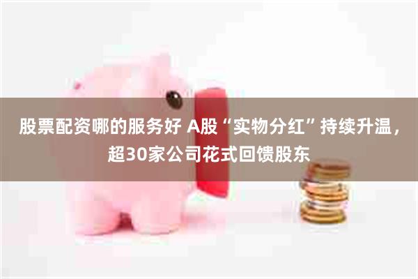 股票配资哪的服务好 A股“实物分红”持续升温，超30家公司花式回馈股东