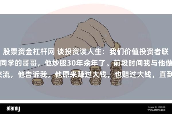股票资金杠杆网 谈投资谈人生：我们价值投资者联谊会里有一位老者，是我同学的哥哥，他炒股30年余年了。前段时间我与他做过一次深入交流，他告诉我，他原来赚过大钱，也赔过大钱，直到2015年那轮大牛市才慢慢回本，并有...